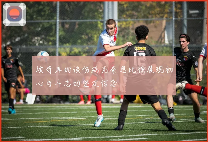 埃奇库姆谈伤病无奈恩比德展现初心与斗志的坚定信念