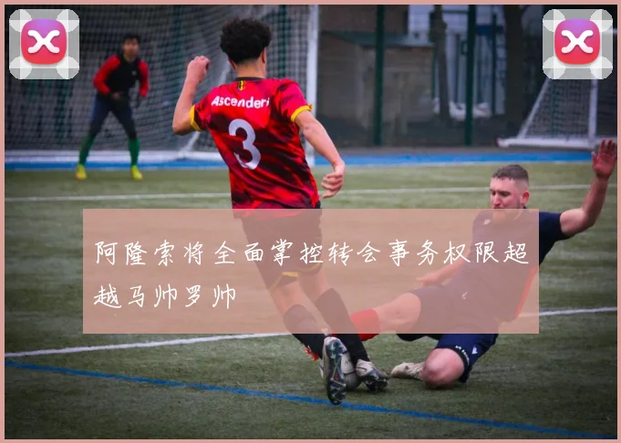 阿隆索将全面掌控转会事务权限超越马帅罗帅
