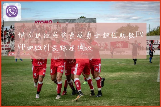 伊戈达拉或将重返勇士担任助教FMVP回归引发球迷热议