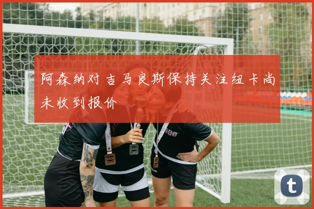 阿森纳对吉马良斯保持关注纽卡尚未收到报价