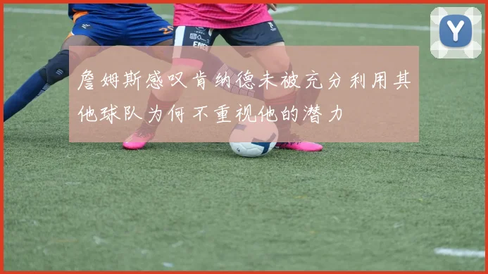 詹姆斯感叹肯纳德未被充分利用其他球队为何不重视他的潜力