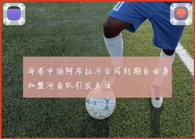 海港中场阿布拉汗合同到期自由身加盟河南队引发关注