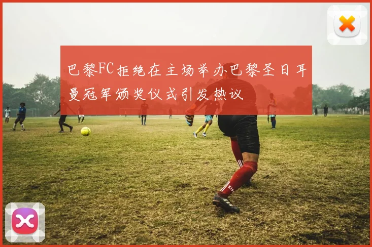 巴黎FC拒绝在主场举办巴黎圣日耳曼冠军颁奖仪式引发热议