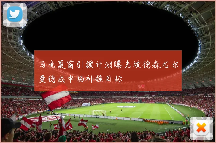 马竞夏窗引援计划曝光埃德森尤尔曼德成中场补强目标