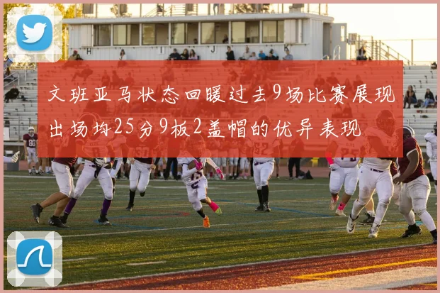 文班亚马状态回暖过去9场比赛展现出场均25分9板2盖帽的优异表现