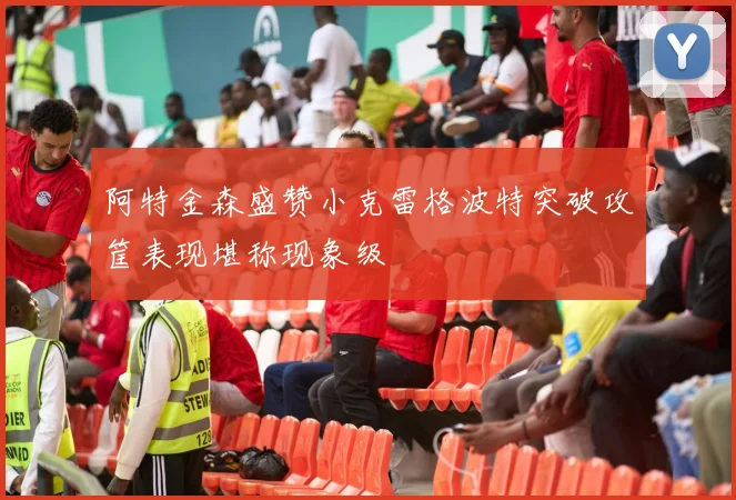阿特金森盛赞小克雷格波特突破攻筐表现堪称现象级