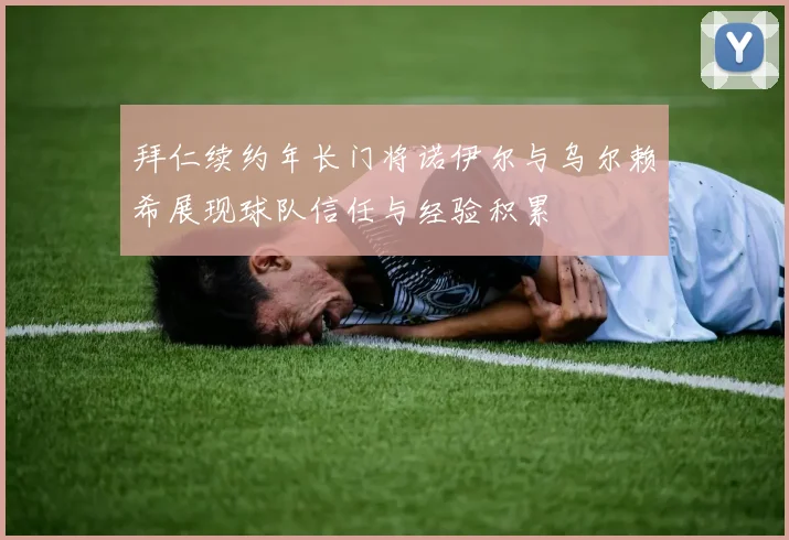 拜仁续约年长门将诺伊尔与乌尔赖希展现球队信任与经验积累