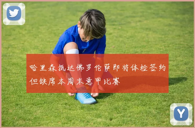 哈里森抵达佛罗伦萨即将体检签约但缺席本周末意甲比赛
